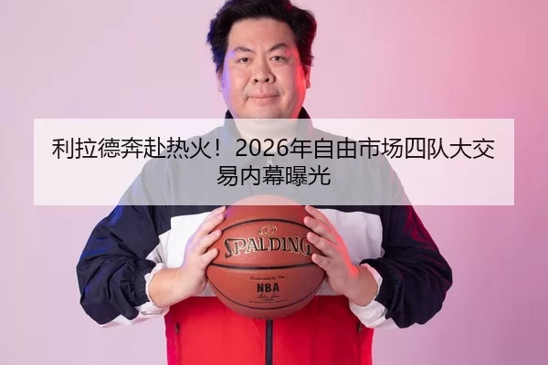 利拉德奔赴热火！2026年自由市场四队大交易内幕曝光
