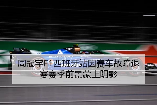 周冠宇F1西班牙站因赛车故障退赛赛季前景蒙上阴影